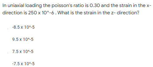 In uniaxial loading the poisson's ratio is 0.30 and the strain in the x-
direction is 250 x 10^-6 . What is the strain in the z- direction?
-8.5 x 10^-5
9.5 x 10^-5
7.5 x 10^-5
-7.5 x 10^-5
