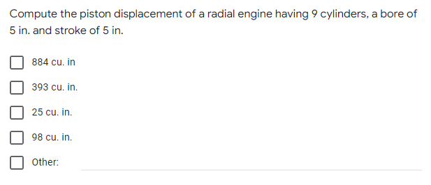 Compute the piston displacement of a radial engine having 9 cylinders, a bore of
5 in. and stroke of 5 in.
884 cu. in
393 cu. in.
25 cu. in.
98 cu. in.
Other:
