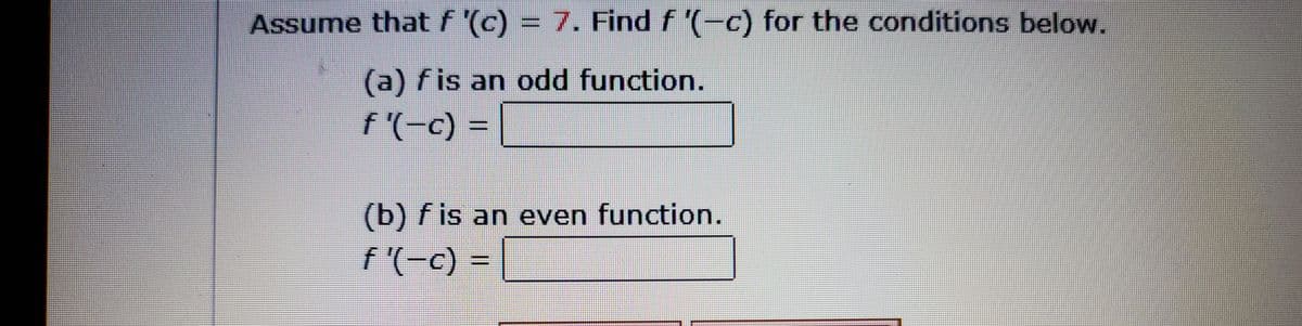 Assume that \( f'(c) = 7 \). Find \( f'(-c) \) for the conditions below.

(a) \( f \) is an odd function.
\[ f'(-c) = \underline{\hspace{2cm}} \]

(b) \( f \) is an even function.
\[ f'(-c) = \underline{\hspace{2cm}} \]