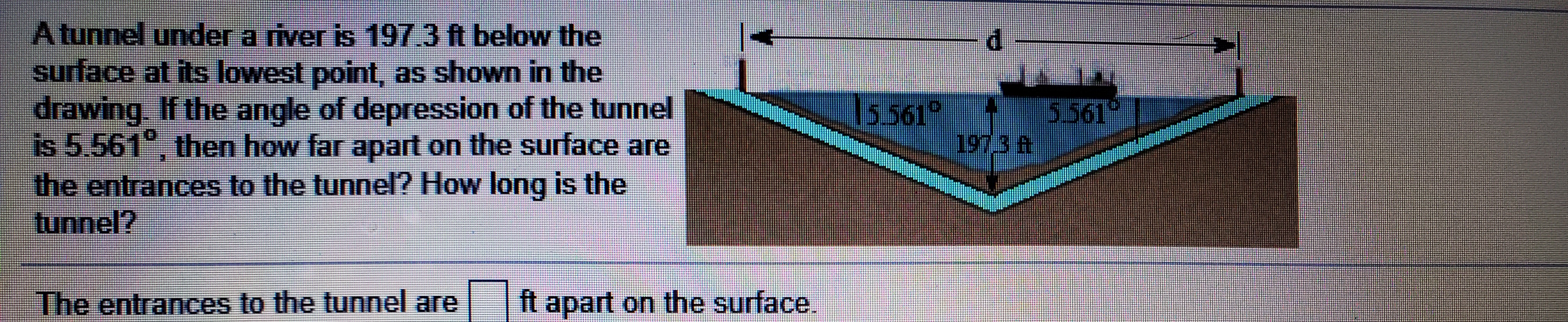 Atunnel under a river is 197.3 ft below the
surface at its lowest point, as shown in the
drawing. If the angle of depression of the tunnel
is 5.561°, then how far apart on the surface are
the entrances to the tunnel? How long is the
tunnel?
