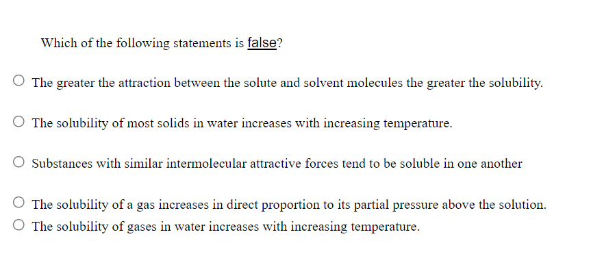 Which of the following statements is false?
O The greater the attraction between the solute and solvent molecules the greater the solubility.
O The solubility of most solids in water increases with increasing temperature.
Substances with similar intermolecular attractive forces tend to be soluble in one another
The solubility of a gas increases in direct proportion to its partial pressure above the solution.
O The solubility of gases in water increases with increasing temperature.
