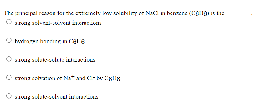 The principal reason for the extremely low solubility of NaCl in benzene (C6H6) is the
strong solvent-solvent interactions
O hydrogen bonding in C6H6
strong solute-solute interactions
strong solvation of Na+ and Cl- by C6H6
strong solute-solvent interactions
