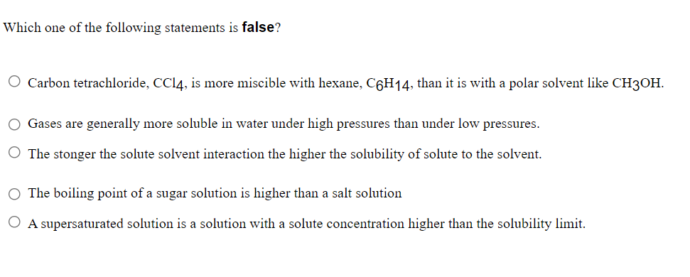 Which one of the following statements is false?
O Carbon tetrachloride, CC14, is more miscible with hexane, C6H14, than it is with a polar solvent like CH3OH.
O Gases are generally more soluble in water under high pressures than under low pressures.
O The stonger the solute solvent interaction the higher the solubility of solute to the solvent.
The boiling point of a sugar solution is higher than a salt solution
O A supersaturated solution is a solution with a solute concentration higher than the solubility limit.
