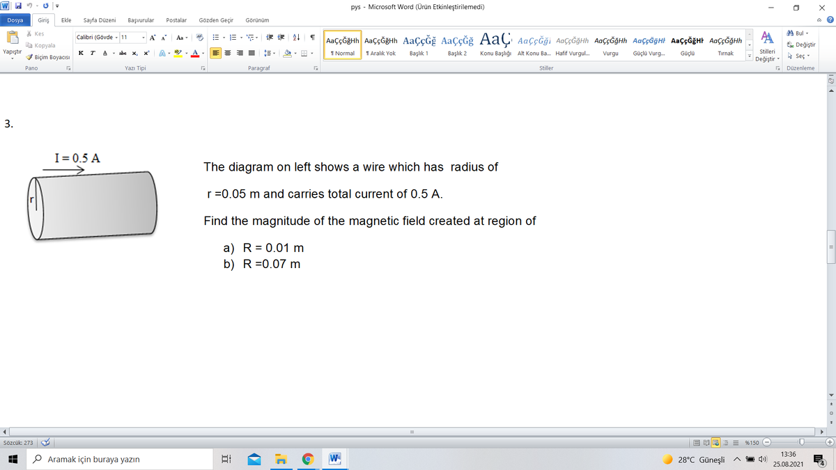 pys - Microsoft Word (Ürün Etkinleştirilemedi)
Dosya
Giriş
Ekle
Sayfa Düzeni
Başvurular
Postalar
Gözden Geçir
Görünüm
a ?
* Kes
第Bul ▼
Calibri (Gövde
- A A
Aa
三,年,章 外
AaççĞğHh AaççĞğHh AaçÇĞğ AaçĞğ AaÇ AaçĞği AaççĞğHh AaÇçĞğHh AaççĞğHt AAÇ¢ĞĞHH AaççĞğHh
11
Aa -
à Kopyala
ahe Değiştir
Yapıştır
к т
- abe x,
x
A- ab
I Normal
I Aralık Yok
Başlık 1
Başlık 2
Konu Başlığı Alt Konu Ba. Hafif Vurgul.
Güçlü Vurg.
Stilleri
V Biçim Boyacısı
A
Vurgu
Güçlü
Tırnak
* Seç -
Değiştir
Pano
Yazı Tipi
Paragraf
Stiller
Düzenleme
I= 0.5 A
The diagram on left shows a wire which has radius of
r =0.05 m and carries total current of 0.5 A.
Find the magnitude of the magnetic field created at region of
a) R= 0.01 m
b) R=0.07 m
III
Sözcük: 273
E %150
13:36
O Aramak için buraya yazın
W
28°C Güneşli
25.08.2021
> « O » +
3.

