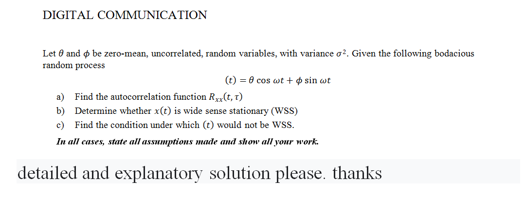 DIGITAL COMMUNICATION
Let 0 and o be zero-mean, uncorrelated, random variables, with variance o?. Given the following bodacious
random process
(t) = 0 cos wt + ¢ sin wt
Find the autocorrelation function Rxx(t, t)
a)
b) Determine whether x(t) is wide sense stationary (WSS)
c) Find the condition under which (t) would not be WSS
In all cases, state all assumptions made and show all your work.
detailed and explanatory solution please. thanks
