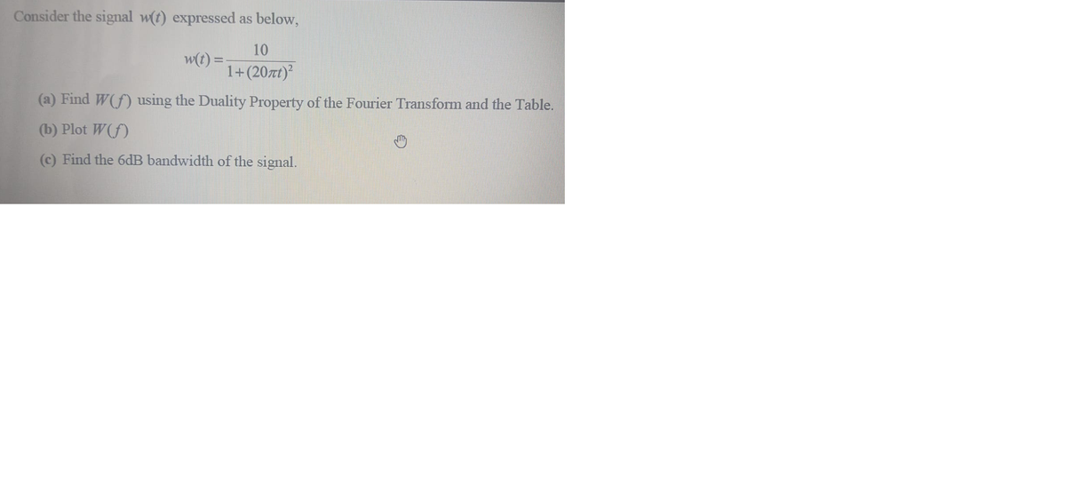 Consider the signal w(t) expressed as below,
10
w(t) =
1+(207t)
(a) Find W(f) using the Duality Property of the Fourier Transform and the Table.
(b) Plot W(f)
(c) Find the 6dB bandwidth of the signal.
