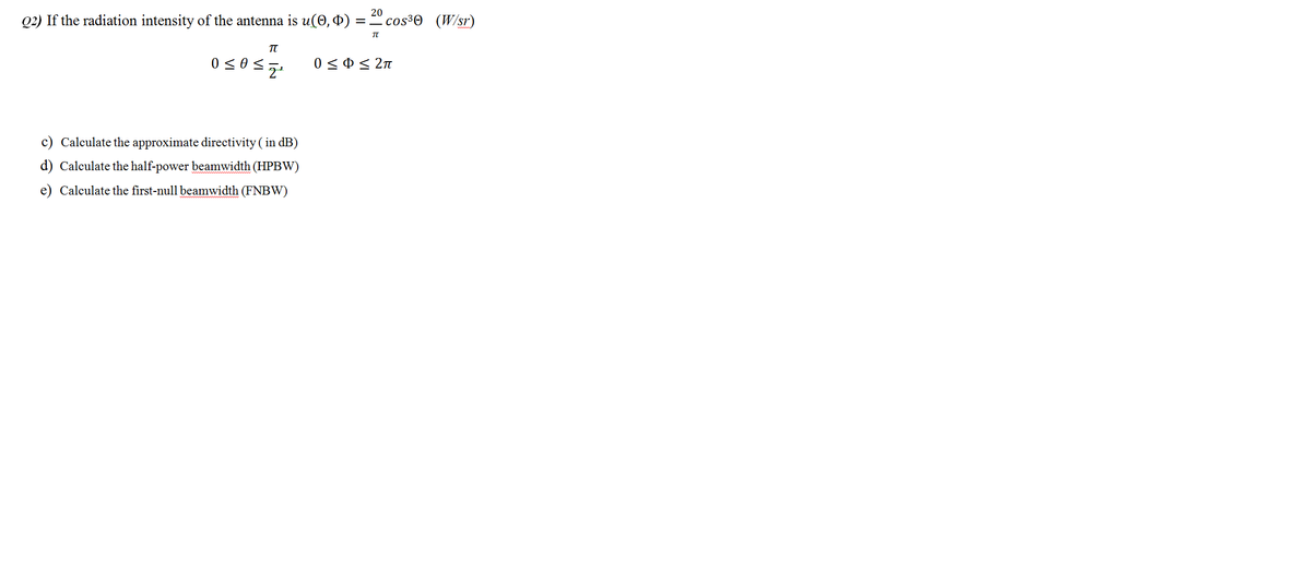 20
Q2) If the radiation intensity of the antenna is u(0, 4) :
cos³O (W/sr)
%|
0 < 0< 2n
c) Calculate the approximate directivity ( in dB)
d) Calculate the half-power beamwidth (HPBW)
e) Calculate the first-null beamwidth (FNBW)
