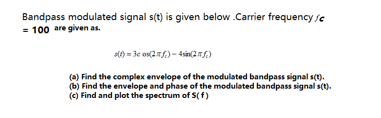 Bandpass modulated signal s(t) is given below .Carrier frequency fc
= 100 are given as.
s(1) = 3c os(27f.) – 4sin(2tf.)
(a) Find the complex envelope of the modulated bandpass signal s(t).
(b) Find the envelope and phase of the modulated bandpass signal s(t).
(c) Find and plot the spectrum of S( f)
