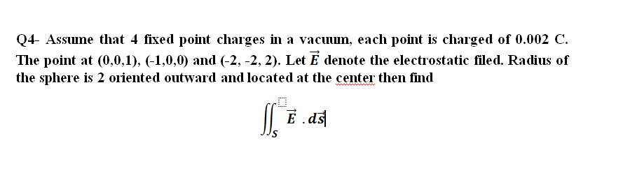 Q4- Assume that 4 fixed point charges in a vacuum, each point is charged of 0.002 C.
The point at (0,0,1), (-1,0,0) and (-2, -2, 2). Let E denote the electrostatic filed. Radius of
the sphere is 2 oriented outward and located at the center then find
|| E.ds
É
