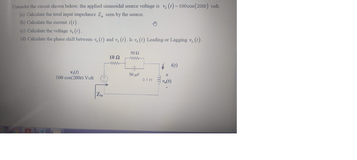 Consider the circuit shown below; the applied sinusoidal source voltage is v, (t) =100 cos (200f) volt.
(a) Calculate the total input impedance Z seen by the source.
(b) Calculate the current i (t).
(c) Calculate the voltage v, (t).
(d) Calculate the phase shift between v, (t) and v, (t). Is v, (t) Leading or Lagging vs (t).
50 2
10 2
ww
i(t)
100 cos(200/) Volt
50 µF
0.1 H
v.(t)
Zin
