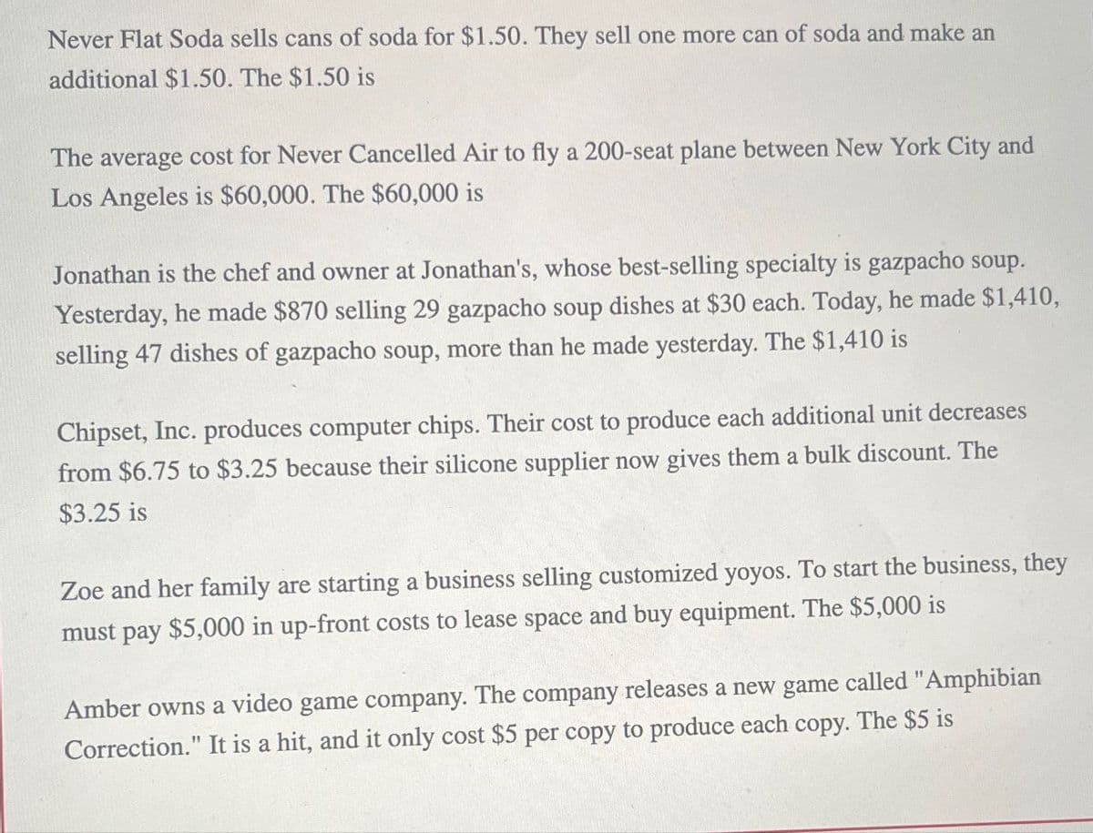 Never Flat Soda sells cans of soda for $1.50. They sell one more can of soda and make an
additional $1.50. The $1.50 is
The average cost for Never Cancelled Air to fly a 200-seat plane between New York City and
Los Angeles is $60,000. The $60,000 is
Jonathan is the chef and owner at Jonathan's, whose best-selling specialty is gazpacho soup.
Yesterday, he made $870 selling 29 gazpacho soup dishes at $30 each. Today, he made $1,410,
selling 47 dishes of gazpacho soup, more than he made yesterday. The $1,410 is
Chipset, Inc. produces computer chips. Their cost to produce each additional unit decreases
from $6.75 to $3.25 because their silicone supplier now gives them a bulk discount. The
$3.25 is
Zoe and her family are starting a business selling customized yoyos. To start the business, they
must pay $5,000 in up-front costs to lease space and buy equipment. The $5,000 is
Amber owns a video game company. The company releases a new game called "Amphibian
Correction." It is a hit, and it only cost $5 per copy to produce each copy. The $5 is