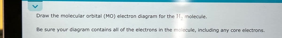 Draw the molecular orbital (MO) electron diagram for the H₂ molecule.
Be sure your diagram contains all of the electrons in the molecule, including any core electrons.