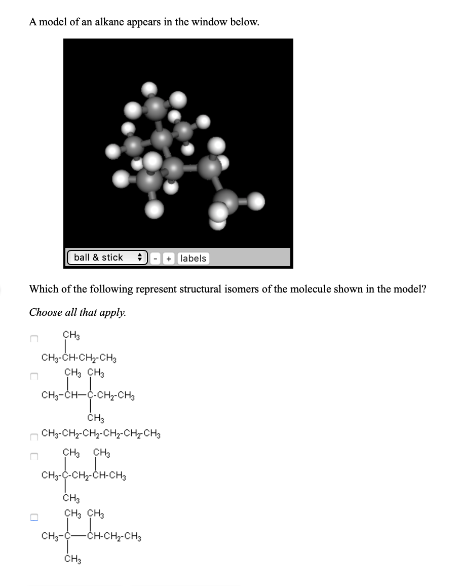 A model of an alkane appears in the window below.
ball & stick
-+ labels
Which of the following represent structural isomers of the molecule shown in the model?
Choose all that apply.
CH3
CH-CH-CH2-CHз
ҫHз снз
CH3-сH—ҫ-сн2-CHз
CHз
CH3-CH2-CH2-CH2-CH-CH3
ҫHз сна
CH3-C-CH2-CH-CH3
CHз
сHз снз
CH3-C-
CH-CH2-CH3
CHз
