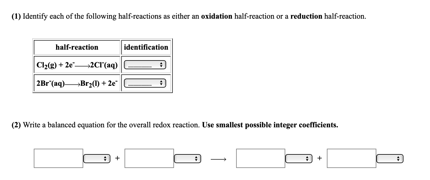 (1) Identify each of the following half-reactions as either an oxidation half-reaction or a reduction half-reaction.
half-reaction
identification
Cl2(g) + 2e"-
→2CI'(aq)
2B1¯(aq)-
→Br2(1) + 2e¯
(2) Write a balanced equation for the overall redox reaction. Use smallest possible integer coefficients.
