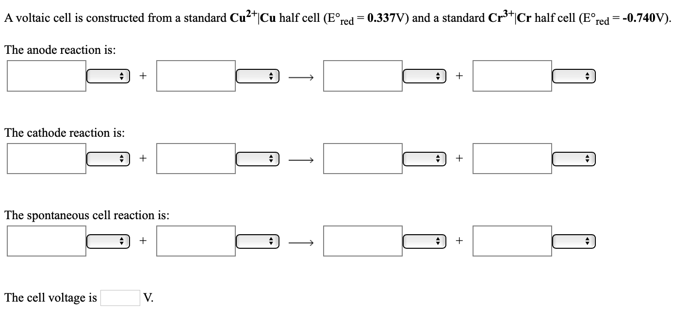 3+
A voltaic cell is constructed from a standard Cu²+|Cu half cell (E°red= 0.337V) and a standard Cr*|Cr half cell (E°red = -0.740V).
The anode reaction is:
The cathode reaction is:
The spontaneous cell reaction is:
The cell voltage is
V.
