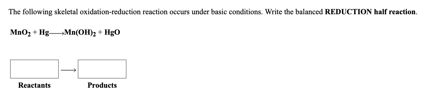 The following skeletal oxidation-reduction reaction occurs under basic conditions. Write the balanced REDUCTION half reaction.
MnO2 + Hg Mn(OH)2 + HgO
Reactants
Products
