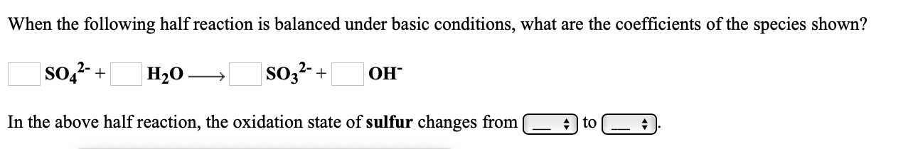 When the following half reaction is balanced under basic conditions, what are the coefficients of the species shown?
so,?- +
Н20.
so,?- +
ОН"
In the above half reaction, the oxidation state of sulfur changes from
+ | to
