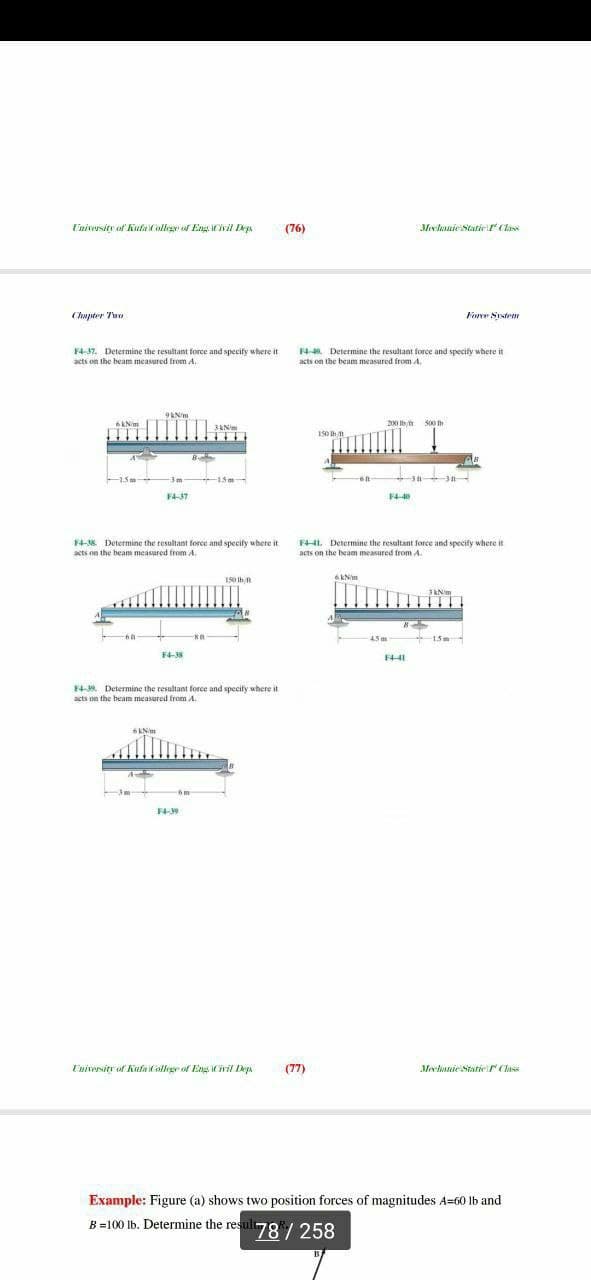 Eniversity of Kuta College of Eng ivil Deya
(76)
Meclanie Staticr (lass
Chupter Twe
Forve System
4- Determine the resultant force and specify where it
acts on the beam measured from A.
F4-37. Determine the resultant force and specify where it
acts on the beam measured from A.
9kNim
6kNim
200 Ib/h 500 th
150 Ih 1
B-
3m
15m
-3 3n
F4-37
F4-4
F4K Determine the resultant force and specify wbere it
FHL Determine the resultant force and specify where it
acts on the beam measured from A.
acts on the beam measured from A,
150 Ib
6kNim
3KN
4.5m
15m
F4-38
4-39. Determine the resultant force and specify where it
acts on the beam measured from A.
6KNim
Eniversitr of Kufa College of En iril ep
(77)
Mectanie Statie (lass
Example: Figure (a) shows two position forces of magnitudes A=60 lb and
B=100 lb. Determine the result
78/258
