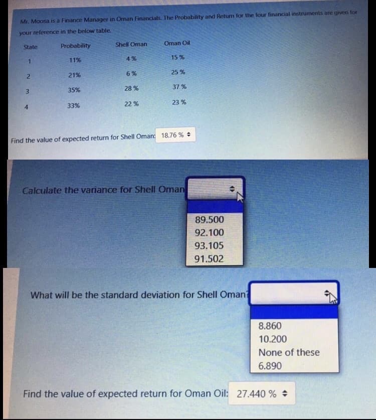 Mr. Maosa is a Finance Manager in Oman Financials. The Probability and Retum for the four financial instruments are given for
your reference in the below table.
State
Probability
Shell Oman
Oman Oil
11%
4%
15%
6%
25 %
2.
21%
28 %
37 %
35%
22 %
23 %
4
33%
Find the value of expected return for Shell Oman: 18.76 %
Calculate the variance for Shell Oman
89.500
92.100
93.105
91.502
What will be the standard deviation for Shell Oman
8.860
10.200
None of these
6.890
Find the value of expected return for Oman Oil: 27.440 %
3.
