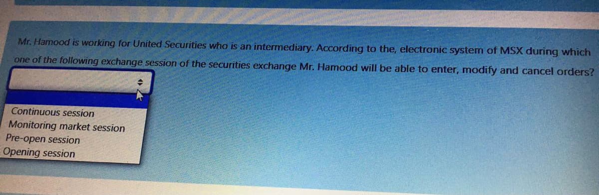 Mr. Hamood is working for United Securities who is an intermediary. According to the, electronic system of MSX during which
one of the following exchange session of the securities exchange Mr. Hamood will be able to enter, modify and cancel orders?
Continuous session
Monitoring market session
Pre-open session
Opening session
