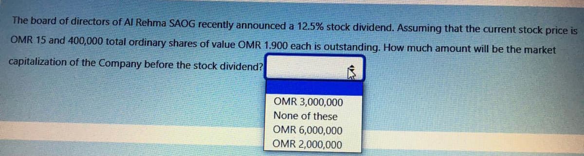 The board of directors of AI Rehma SAOG recently announced a 12.5% stock dividend. Assuming that the current stock price is
OMR 15 and 400,000 total ordinary shares of value OMR 1.900 each is outstanding. How much amount will be the market
capitalization of the Company before the stock dividend?
OMR 3,000,000
None of these
OMR 6,000,000
OMR 2,000,000
