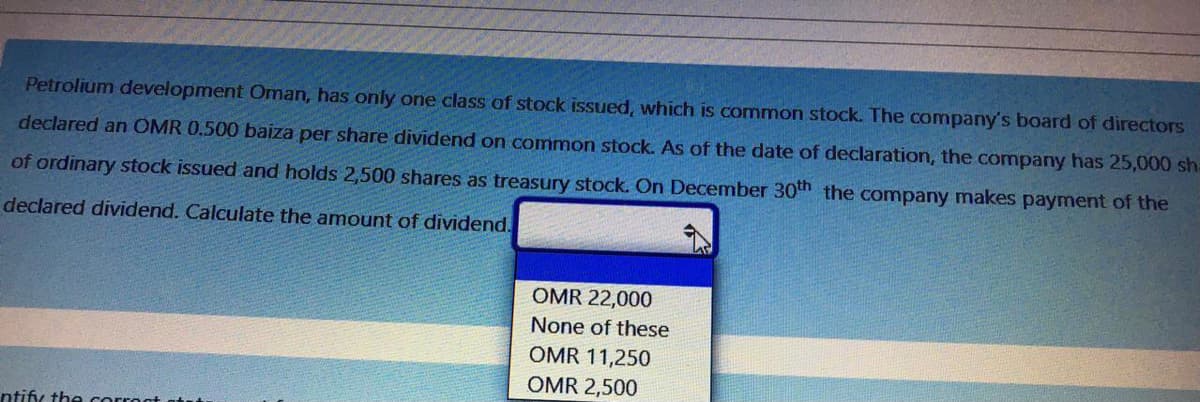 Petrolium development Oman, has only one class of stock issued, which is common stock. The company's board of directors
declared an OMR 0.500 baiza per share dividend on common stock. As of the date of declaration, the company has 25,000 sha
of ordinary stock issued and holds 2,500 shares as treasury stock. On December 30th the company makes payment of the
declared dividend. Calculate the amount of dividend.
OMR 22,000
None of these
OMR 11,250
OMR 2,500
ntify the corroat
