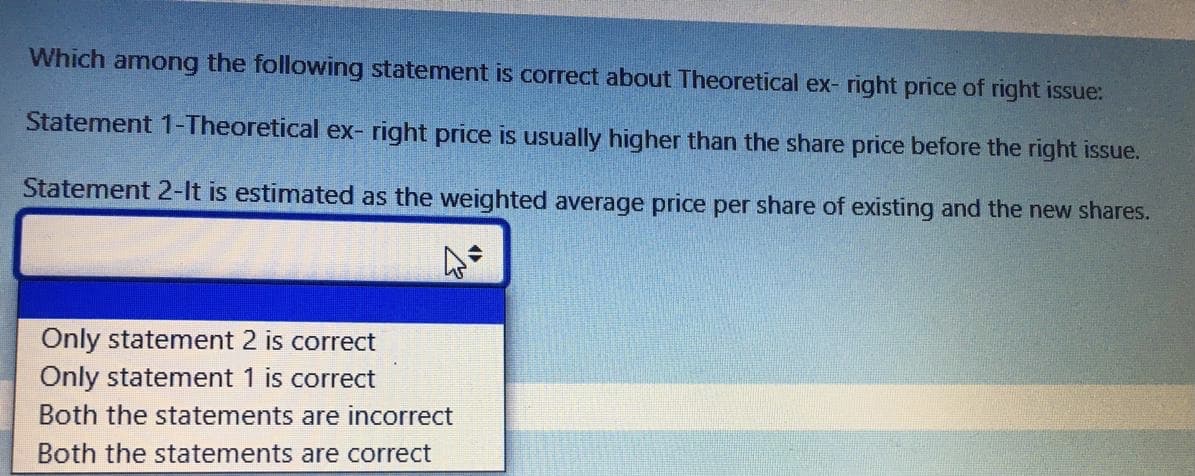 Which among the following statement is correct about Theoretical ex- right price of right issue:
Statement 1-Theoretical ex- right price is usually higher than the share price before the right issue.
Statement 2-It is estimated as the weighted average price per share of existing and the new shares.
Only statement 2 is correct
Only statement 1 is correct
Both the statements are incorrect
Both the statements are correct
