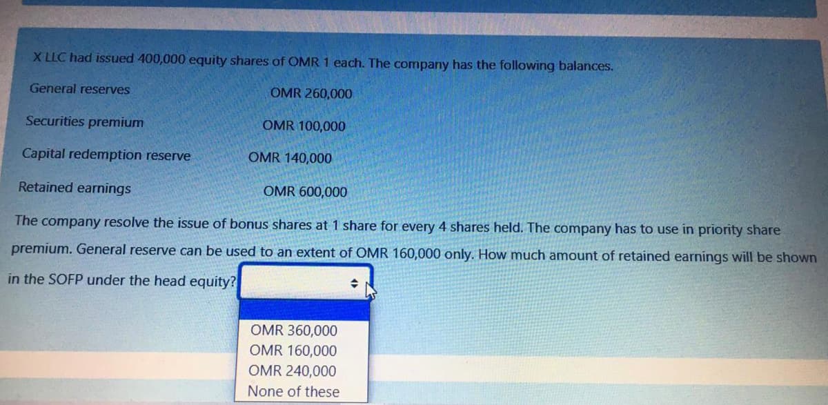 X LLC had issued 400,000 equity shares of OMR 1 each. The company has the following balances.
General reserves
OMR 260,000
Securities premium
OMR 100,000
Capital redemption reserve
OMR 140,000
Retained earnings
OMR 600,000
The company resolve the issue of bonus shares at 1 share for every 4 shares held. The company has to use in priority share
premium. General reserve can be used to an extent of OMR 160,000 only. How much amount of retained earnings will be shown
in the SOFP under the head equity?
OMR 360,000
OMR 160,000
OMR 240,000
None of these
