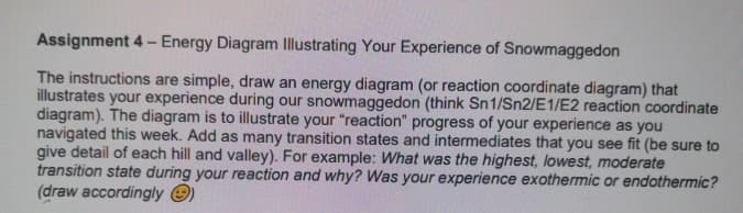 Assignment 4- Energy Diagram Illustrating Your Experience of Snowmaggedon
The instructions are simple, draw an energy diagram (or reaction coordinate diagram) that
illustrates your experience during our snowmaggedon (think Sn1/Sn2/E1/E2 reaction coordinate
diagram). The diagram is to illustrate your "reaction" progress of your experience as you
navigated this week. Add as many transition states and intermediates that you see fit (be sure to
give detail of each hill and valley). For example: What was the highest, lowest, moderate
transition state during your reaction and why? Was your experience exothermic or endothermic?
(draw accordingly