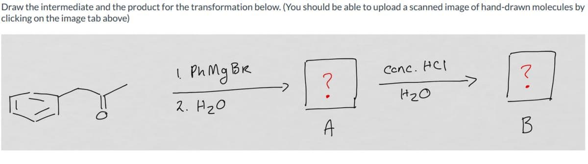 Draw the intermediate and the product for the transformation below. (You should be able to upload a scanned image of hand-drawn molecules by
clicking on the image tab above)
1 Ph Mg Br
вк
2. H ₂0
?
A
Conc. HCl
H₂0
?
B