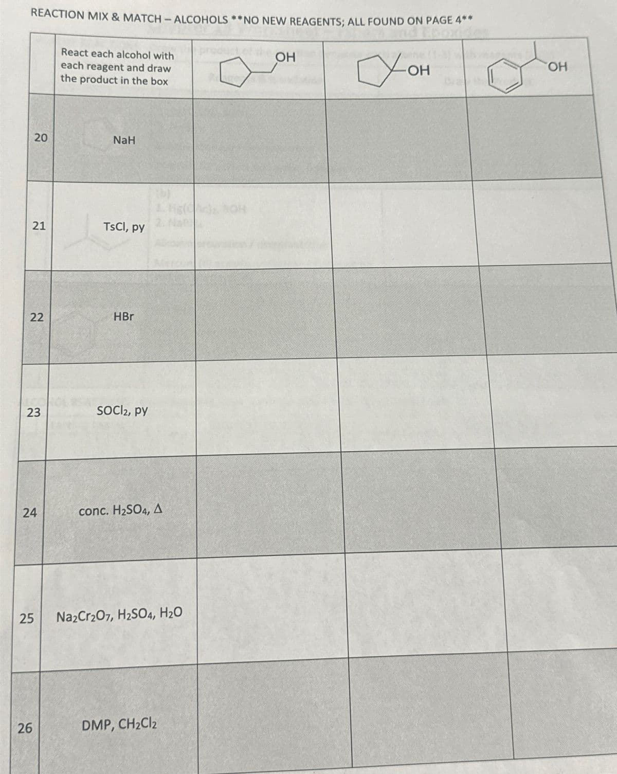 REACTION MIX & MATCH - ALCOHOLS **NO NEW REAGENTS; ALL FOUND ON PAGE 4**
Суон
OH
20
21
22
23
24
25
26
React each alcohol with
each reagent and draw
the product in the box
NaH
TsCl, py
HBr
SOCI2, py
conc. H₂SO4, A
Na2Cr2O7, H2SO4, H₂O
DMP, CH₂Cl2
OH
OH