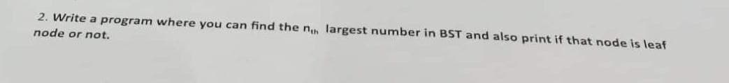 2. Write a program where you can find the nh largest number in BST and also print if that node is leaf
node or not.
