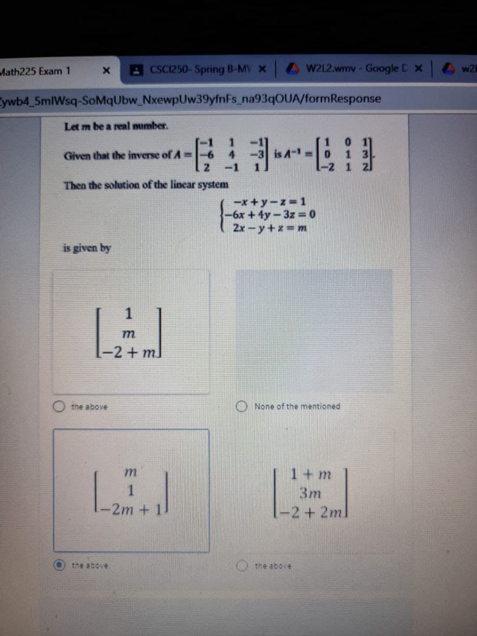 Math225 Exam 1
ACSC1250-Spring B-MV x
W2L2.wmv-Google D x
w2
ywb4_5mlWsq-SoMqUbw_NxewpUw39yfnFs_na93qOUA/formResponse
Let m be a real mumber.
Given that the inverse of A=-6
-1
1
Then the solution of the linear system
-x+y-z=1
-6x +4y-3z 0
2x-y+z m
is given by
m
-2+ml
the above
None of the mentioned
1+m
LEI
3m
2m+
-2+2ml
the above
the above
