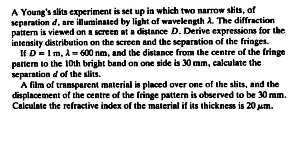 A Young's slits experiment is set up in which two narrow slits, of
separation d, are illuminated by light of wavelength A. The diffraction
pattern is viewed on a screen at a distance D. Derive expressions for the
intensity distribution on the screen and the separation of the fringes.
If D = 1 m, 1 = 600 nm, and the distance from the centre of the fringe
pattern to the 10th bright band on one side is 30 mm, calculate the
separation d of the slits.
A film of transparent material is placed over one of the slits, and the
displacement of the centre of the fringe pattern is observed to be 30 mm.
Calculate the refractive index of the material if its thickness is 20 um.
