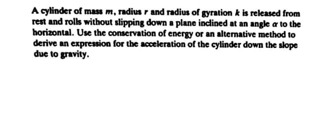 A cylinder of mass m, radius r and radius of gyration k is released from
rest and rolls without slipping down a plane inclined at an angle a to the
horizontal. Use the conservation of energy or an alternative method to
derive an expression for the acceleration of the cylinder down the slope
due to gravity.
