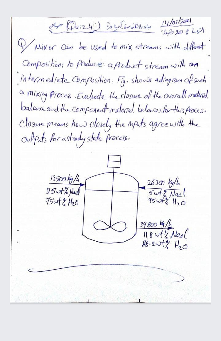 V Mixer Can be used to mix streams with diferant
Compositions to Priduce: a froduet stream with am
întermediate omposihion. Fy. shous ading ràm of snch
mixing Process .Eveliate the closwe of the overall madunal
balance and the Component materal bulances for this Aocesso
closure means how closely the mauts agreewith the
aulpats for astady shate proces.
1BS00 kg/h
25ut% Nad
75wt% Hz0
26300 kglh
5 ut% Nael
95wt% H20
39800 /6
1,8 wty Nael
88. 2wt%, Hzo
