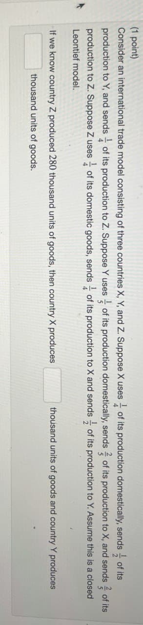 (1 point)
Consider an international trade model consisting of three countries X, Y, and Z. Suppose X uses of its production domestically, sends of its
production to Y, and sends of its production to Z. Suppose Y uses of its production domestically, sends of its production to X, and sends of its
production to Z. Suppose Z uses of its domestic goods, sends ½ of its production to X and sends of its production to Y. Assume this is a closed
Leontief model.
5
If we know country Z produced 280 thousand units of goods, then country X produces
thousand units of goods.
thousand units of goods and country Y produces