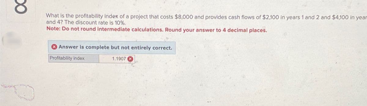 ос
What is the profitability index of a project that costs $8,000 and provides cash flows of $2,100 in years 1 and 2 and $4,100 in year
and 4? The discount rate is 10%.
Note: Do not round intermediate calculations. Round your answer to 4 decimal places.
Answer is complete but not entirely correct.
Profitability index
1.1907x