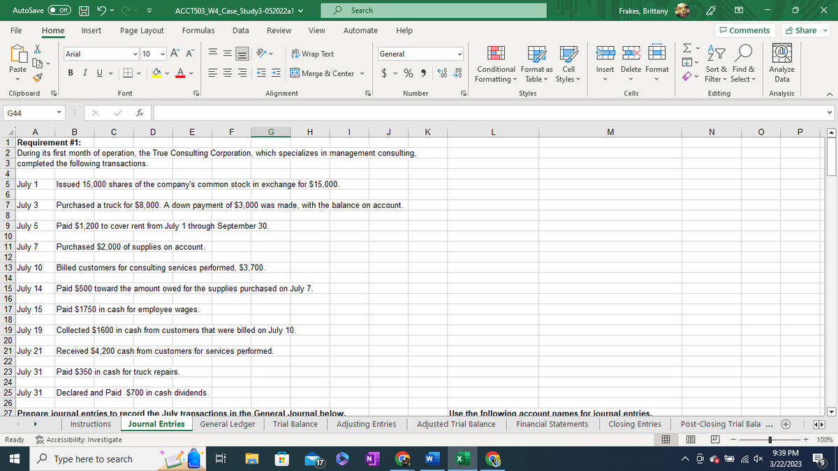 AutoSave Off H2C
Paste
File
5
6
7
8
Clipboard
X
B
July 1
July 3
9 July 5
10
Home Insert Page Layout Formulas Data Review View
11 July 7
12
13 July 10
14
15 July 14
16
17 July 15
18
19 July 19
20
21 July 21
22
23 July 31
24
Ready
E
A
25 July 31
26
Arial
BIU H
X
G44
11 A
B
1 Requirement #1:
2 During its first month of operation, the True Consulting Corporation, which specializes in management consulting,
3 completed the following transactions.
4
с
✓ 10
Font
fxx
Accessibility: Investigate
ACCT503_W4_Case Study3-052022a1 ✓
D
Type here to search
✓ A^ A
A
5
==
E
ab Wrap Text
====Merge & Center
Alignment
F
G
27 Prepare journal entries to record the July transactions in the General Journal below.
Instructions
E:
H
Search
Automate Help
H
Issued 15,000 shares of the company's common stock in exchange for $15,000.
Purchased a truck for $8,000. A down payment of $3,000 was made, with the balance on account.
Paid $1,200 to cover rent from July 1 through September 30.
Purchased $2,000 of supplies on account.
Billed customers for consulting services performed, $3,700.
Paid $500 toward the amount owed for the supplies purchased on July 7.
Paid $1750 in cash for employee wages.
Collected $1600 in cash from customers that were billed on July 10.
Received $4,200 cash from customers for services performed.
Paid $350 in cash for truck repairs.
Declared and Paid $700 in cash dividends.
17
General
T
$ % 950 000
Journal Entries General Ledger Trial Balance Adjusting Entries
J
Number
K
Cell
Conditional Format as
Formatting Table Styles
Styles
L
T
ST
Frakes, Brittany
M
=
Insert Delete Format
Cells
Use the following account names for journal entries.
Adjusted Trial Balance Financial Statements Closing Entries
WÉ
B
F
N
Comments
AY
0
Sort & Find &
Filter ✓ Select
Editing
O
Post-Closing Trial Bala ...
4x
Share ✔
O
IN
Analyze
Data
Analysis
P
9:39 PM
3/22/2023
> I
+ 100%