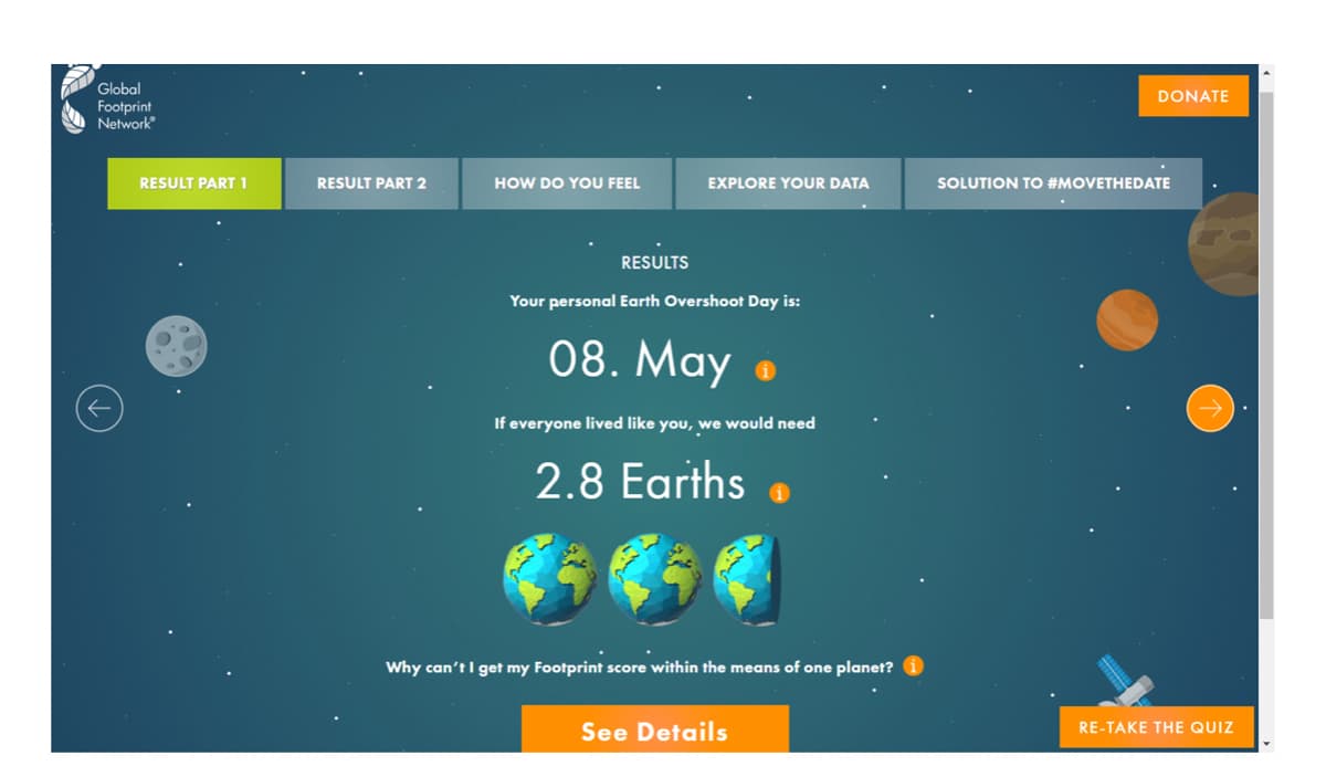 Global
Footprint
Network
DONATE
RESULT PART 1
RESULT PART 2
HOW DO YOU FEEL
EXPLORE YOUR DATA
SOLUTION TO #MOVETHEDATE
RESULTS
Your personal Earth Overshoot Day is:
08. May
If everyone lived like you, we would need
2.8 Earths .
Why can't I get my Footprint score within the means of one planet?
See Details
RE-TAKE THE QUIZ
