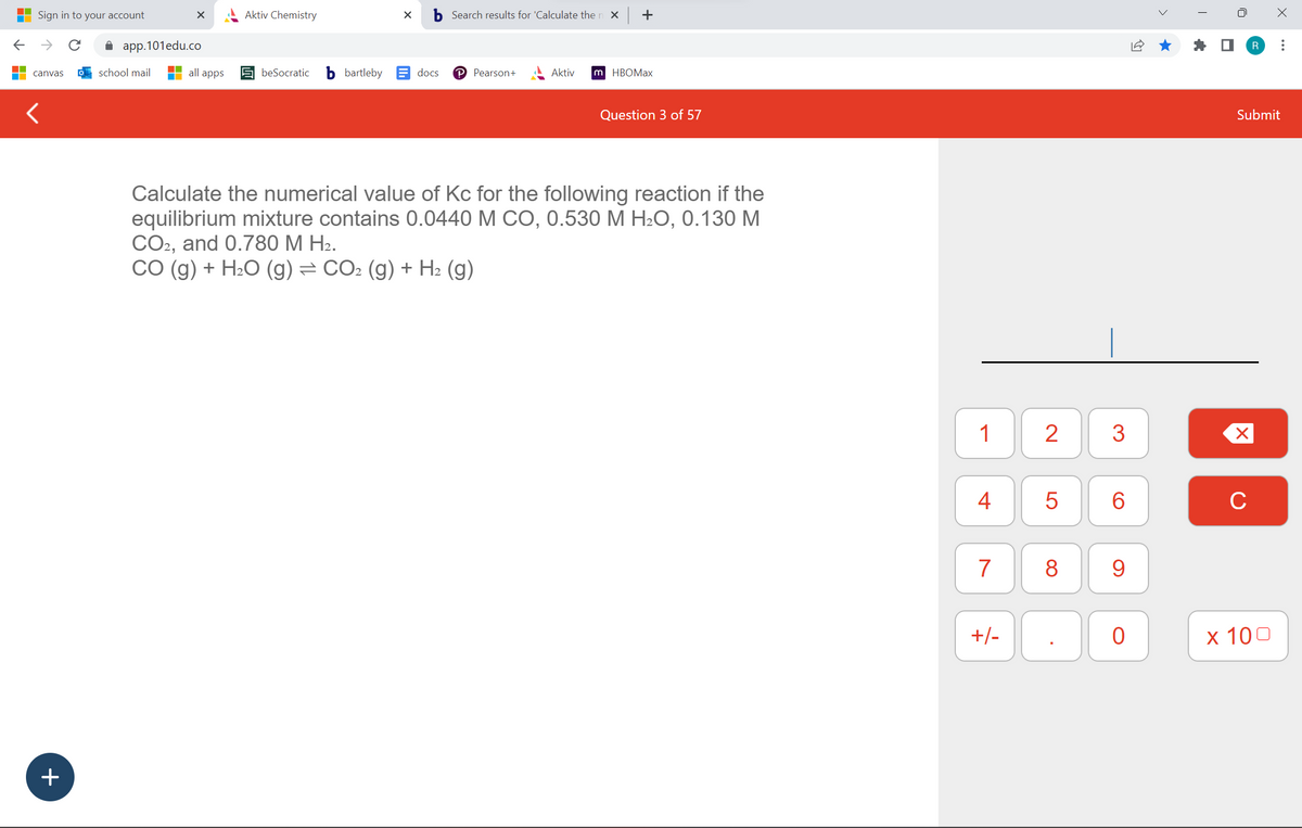 Sign in to your account
← →
canvas
<
+
X
app.101edu.co
school mail
all apps
Aktiv Chemistry
beSocratic
bartleby
X
docs
Search results for 'Calculate the n x +
P Pearson+
Aktiv
m HBOMax
Question 3 of 57
Calculate the numerical value of Kc for the following reaction if the
equilibrium mixture contains 0.0440 M CO, 0.530 M H₂O, 0.130 M
CO2, and 0.780 M H₂.
CO (g) + H₂O (g) ⇒ CO₂ (g) + H₂ (g)
1
4
7
+/-
2 3
5
8
CO
6
9
0
T
U
Submit
X
R :
C
x 100