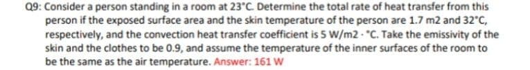 Q9: Consider a person standing in a room at 23°C. Determine the total rate of heat transfer from this
person if the exposed surface area and the skin temperature of the person are 1.7 m2 and 32 C,
respectively, and the convection heat transfer coefficient is 5 W/m2 - "C. Take the emissivity of the
skin and the clothes to be 0.9, and assume the temperature of the inner surfaces of the room to
be the same as the air temperature. Answer: 161 W
