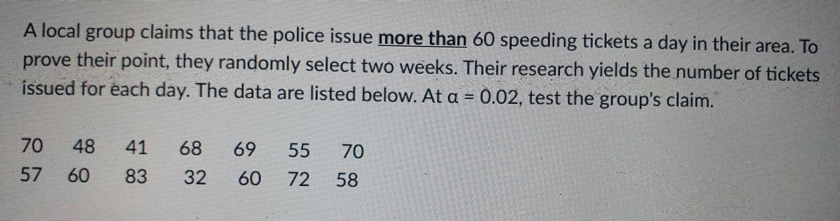 A local group claims that the police issue more than 60 speeding tickets a day in their area. To
prove their point, they randomly select two weeks. Their research yields the number of tickets
issued for each day. The data are listed below. At a = 0.02, test the group's claim.
48
41
68
69
55
70
57
60
83
32
60
72
58
70
