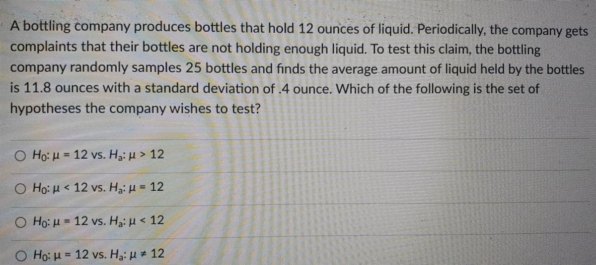 A bottling company produces bottles that hold 12 ounces of liquid. Periodically, the company gets
complaints that their bottles are not holding enough liquid. To test this claim, the bottling
company randomly samples 25 bottles and finds the average amount of liquid held by the bottles
is 11.8 ounces with a standard deviation of .4 ounce. Which of the following is the set of
hypotheses the company wishes to test?
Ο H0: μ 12 vs. H. μ > 12
Ο Ho: μ< 12 vs . H , μ = 12
Ο H μ= 12 vs. H: μ < 12
O Ho: H = 12 vs. H3: µ # 12
