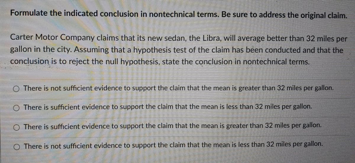 Formulate the indicated conclusion in nontechnical terms. Be sure to address the original claim.
Carter Motor Company claims that its new sedan, the Libra, will average better than 32 miles per
gallon in the city. Assuming that a hypothesis test of the claim has been conducted and that the
conclusion is to reject the null hypothesis, state the conclusion in nontechnical terms.
O There is not sufficient evidence to support the claim that the mean is greater than 32 miles per gallon.
There is sufficient evidence to support the claim that the mean is less than 32 miles per gallon.
O There is sufficient evidence to support the claim that the mean is greater than 32 miles per gallon.
O There is not sufficient evidence to support the claim that the mean is less than 32 miles per gallon.
