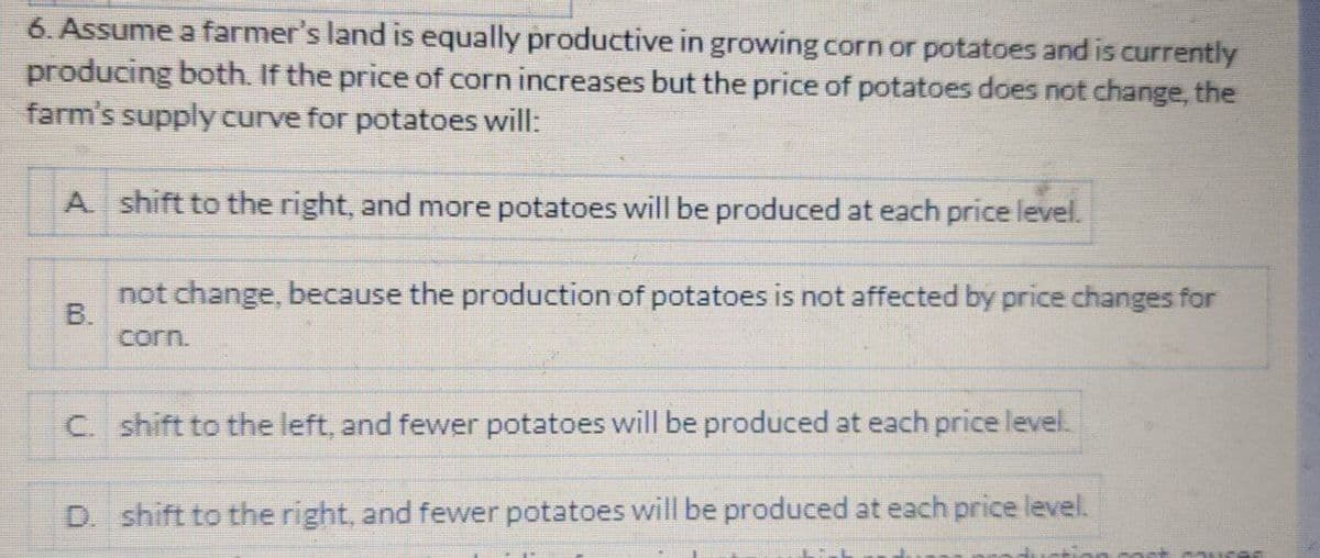 6. Assume a farmer's land is equally productive in growing corn or potatoes and is currently
producing both. If the price of corn increases but the price of potatoes does not change, the
farm's supply curve for potatoes will:
A shift to the right, and more potatoes will be produced at each price level.
not change, because the production of potatoes is not affected by price changes for
B.
corn.
C. shift to the left, and fewer potatoes will be produced at each price level.
D. shift to the right, and fewer potatoes will be produced at each price level.
