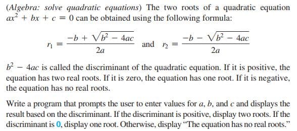 (Algebra: solve quadratic equations) The two roots of a quadratic equation
ax? + bx + c = 0 can be obtained using the following formula:
-b + VB - 4ac
and
-b - VB - 4ac
2a
2a
b - 4ac is called the discriminant of the quadratic equation. If it is positive, the
equation has two real roots. If it is zero, the equation has one root. If it is negative,
the equation has no real roots.
Write a program that prompts the user to enter values for a, b, and c and displays the
result based on the discriminant. If the discriminant is positive, display two roots. If the
discriminant is 0, display one root. Otherwise, display "The equation has no real roots."
