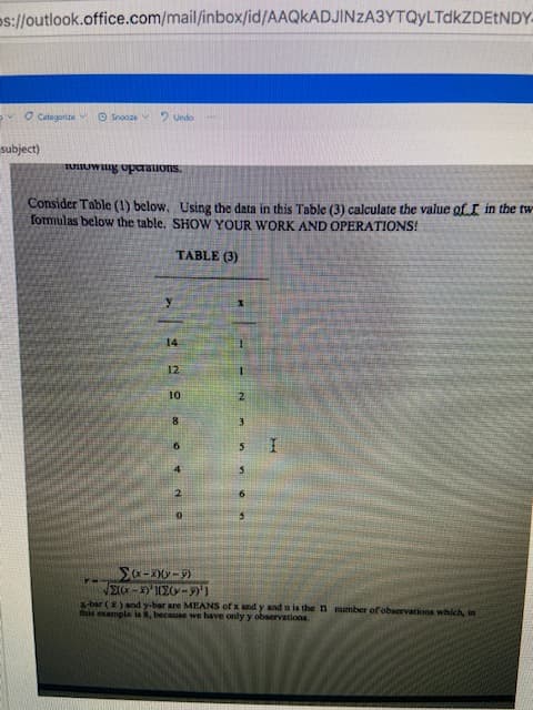 ps://outlook.office.com/mail/inbox/id/AAQKADJINZA3YTQyLTdkZDEtNDY-
O Categorize O Snooze 2 Undo
subject)
Consider Table (1) below, Using the data in this Table (3) calculate the value of.I in the tw
formulas below the table. SHOW YOUR WORK AND OPERATIONS!
TABLE (3)
14
8.
5.
sbar () and y-bar are MEANS of x and y and a is the n number of observations which, in
this example is 8, because we have only y observations.
1,6-031,-)K
