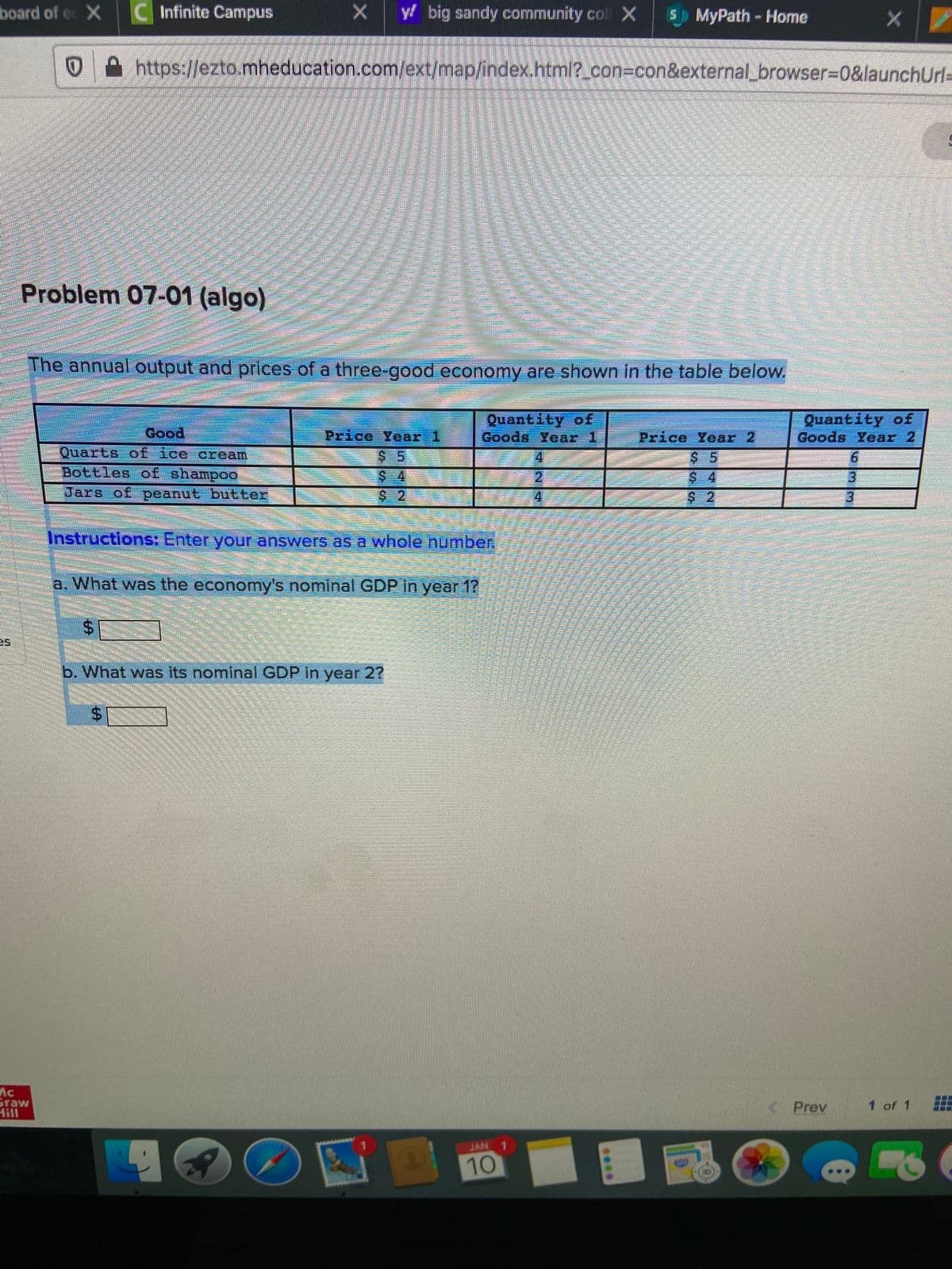 board of ec X C Infinite Campus
y big sandy community co X
5) MyPath- Home
https://ezto.mheducation.com/ext/map/index.html?_con3con&external_browser%=D0&launchUrl=
Problem 07-01 (algo)
The annual output and prices of a three-good economy are shown in the table below.
Quantity of
Goods Year 1
Quantity of
Goods Year 2
Good
Price Year 1
Price Year 2
Quarts of ice cream
4.
Bottles of shamp00
$ 4
21
3.
Jars of peanut butter
4
$ 2
Instructions: Enter your answers as a whole number.
a. What was the economy's nominal GDP in year 1?
%24
b. What was its nominal GDP in year 2?
Graw
Hill
Prev
1 of 1
JAN 1
10
N
%24
%24
