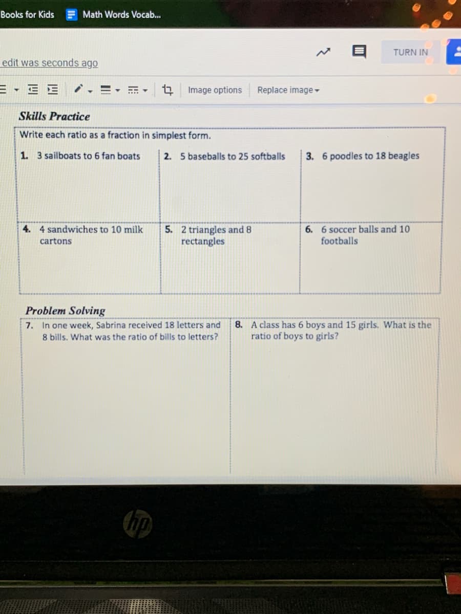 Books for Kids
E Math Words Vocab..
TURN IN
edit was seconds ago
Image options
Replace image-
Skills Practice
Write each ratio as a fraction in simplest form.
1. 3 sailboats to 6 fan boats
2. 5 baseballs to 25 softballs
3. 6 poodles to 18 beagles
4. 4 sandwiches to 10 milk
5. 2 triangles and 8
rectangles
6. 6 soccer balls and 10
footballs
cartons
Problem Solving
7. In one week, Sabrina received 18 letters and
8 bills. What was the ratio of bills to letters?
8. A class has 6 boys and 15 girls. What is the
ratio of boys to girls?
